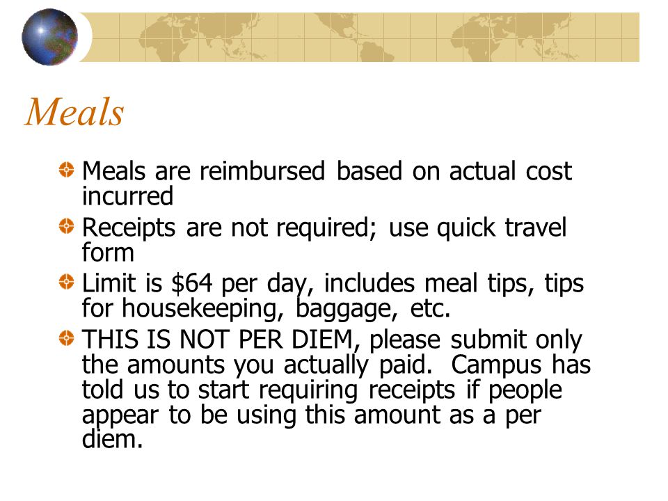 Meals Meals are reimbursed based on actual cost incurred Receipts are not required; use quick travel form Limit is $64 per day, includes meal tips, tips for housekeeping, baggage, etc.
