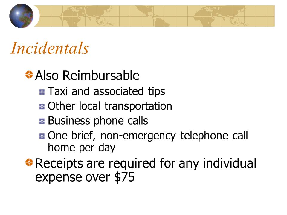 Incidentals Also Reimbursable Taxi and associated tips Other local transportation Business phone calls One brief, non-emergency telephone call home per day Receipts are required for any individual expense over $75