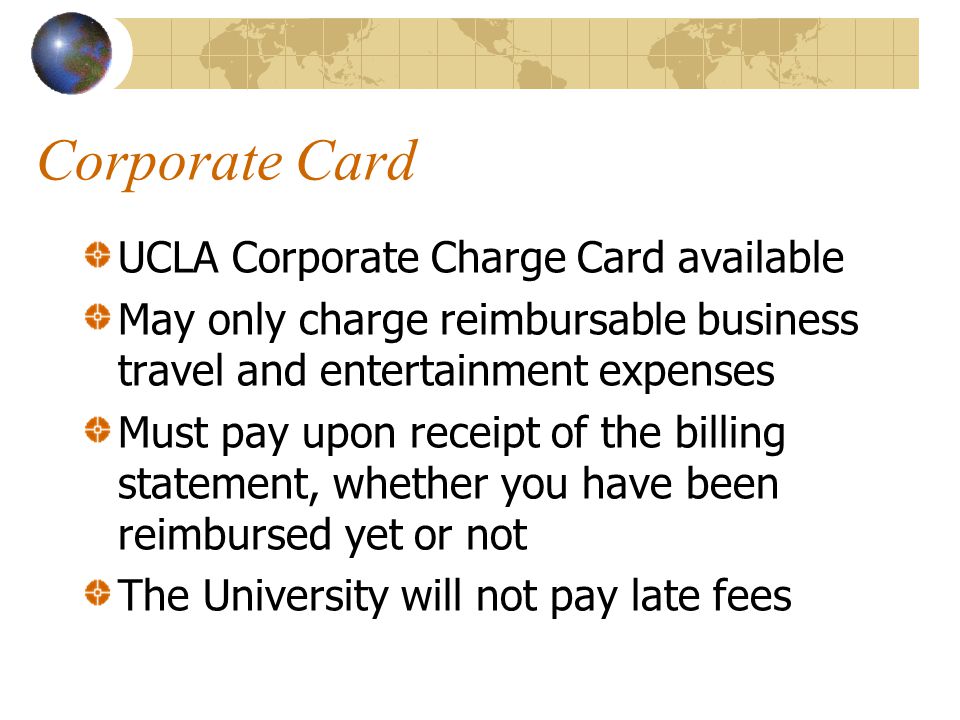 Corporate Card UCLA Corporate Charge Card available May only charge reimbursable business travel and entertainment expenses Must pay upon receipt of the billing statement, whether you have been reimbursed yet or not The University will not pay late fees