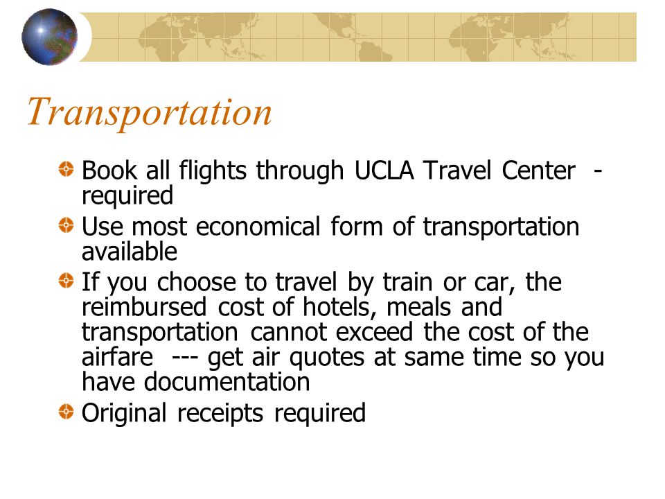 Transportation Book all flights through UCLA Travel Center - required Use most economical form of transportation available If you choose to travel by train or car, the reimbursed cost of hotels, meals and transportation cannot exceed the cost of the airfare --- get air quotes at same time so you have documentation Original receipts required
