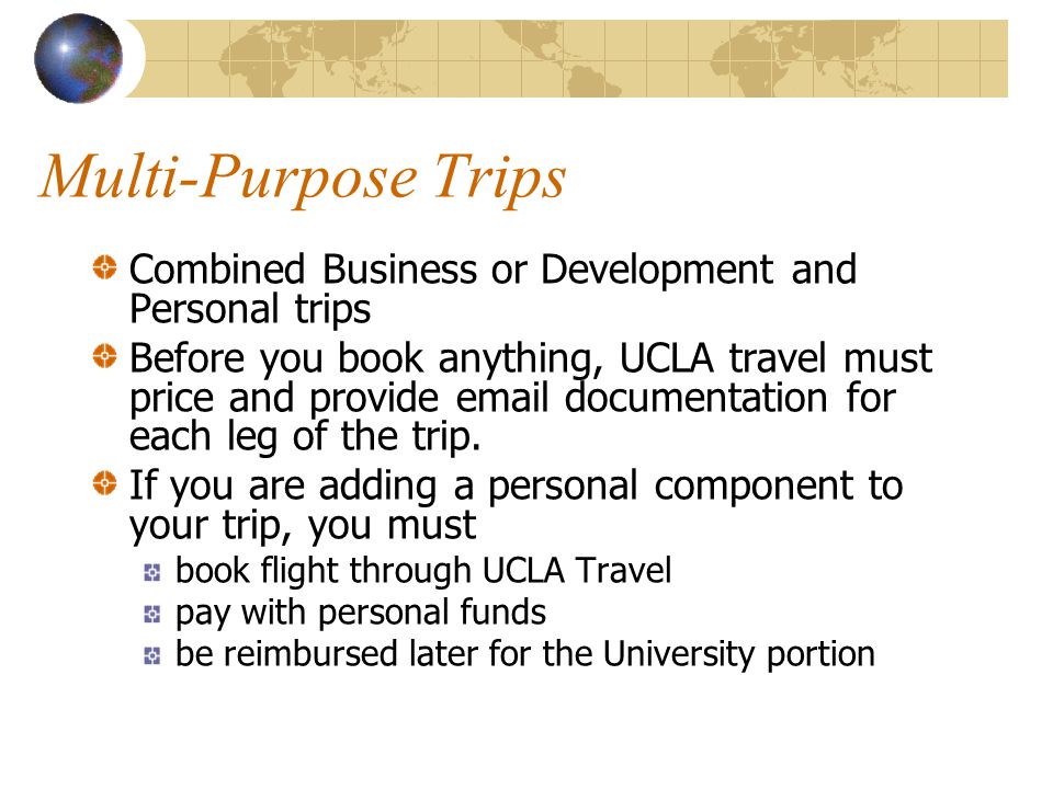 Multi-Purpose Trips Combined Business or Development and Personal trips Before you book anything, UCLA travel must price and provide  documentation for each leg of the trip.