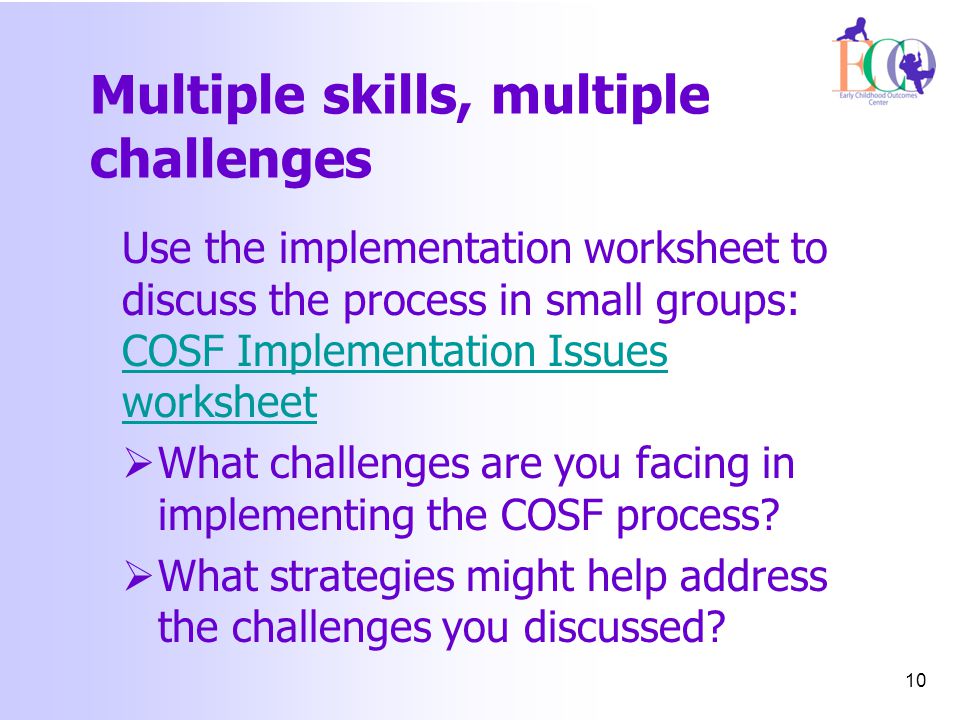 Multiple skills, multiple challenges Use the implementation worksheet to discuss the process in small groups: COSF Implementation Issues worksheet COSF Implementation Issues worksheet  What challenges are you facing in implementing the COSF process.
