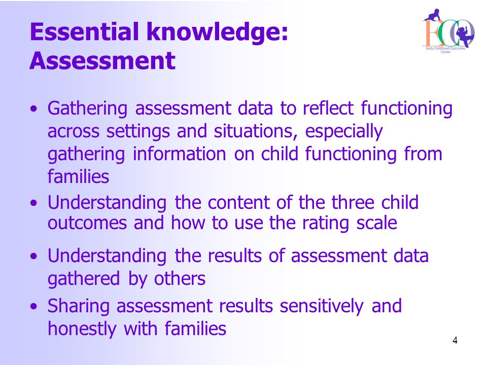 Essential knowledge: Assessment Gathering assessment data to reflect functioning across settings and situations, especially gathering information on child functioning from families Understanding the content of the three child outcomes and how to use the rating scale Understanding the results of assessment data gathered by others Sharing assessment results sensitively and honestly with families 4