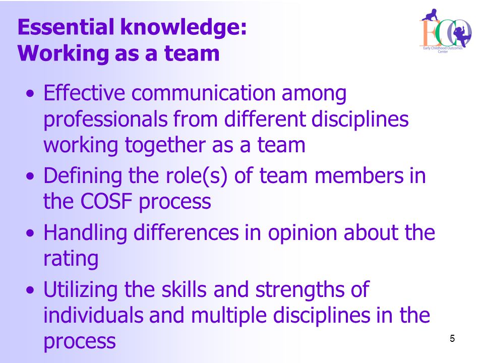 Essential knowledge: Working as a team Effective communication among professionals from different disciplines working together as a team Defining the role(s) of team members in the COSF process Handling differences in opinion about the rating Utilizing the skills and strengths of individuals and multiple disciplines in the process 5