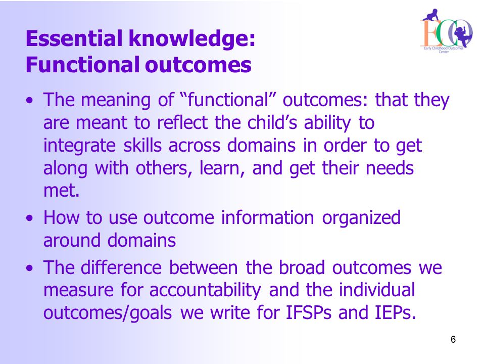 Essential knowledge: Functional outcomes The meaning of functional outcomes: that they are meant to reflect the child’s ability to integrate skills across domains in order to get along with others, learn, and get their needs met.