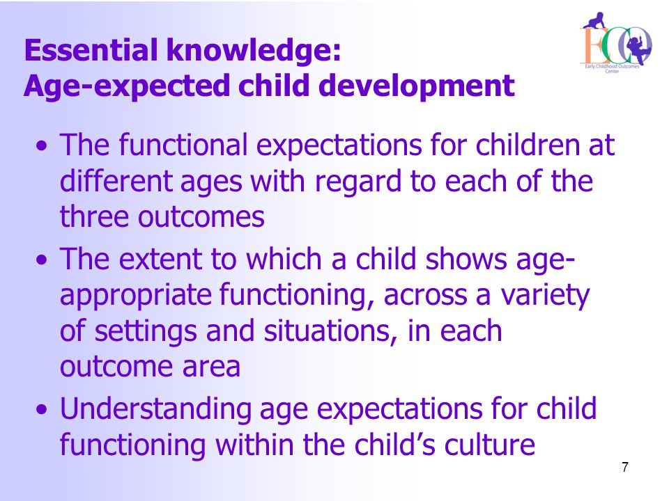 Essential knowledge: Age-expected child development The functional expectations for children at different ages with regard to each of the three outcomes The extent to which a child shows age- appropriate functioning, across a variety of settings and situations, in each outcome area Understanding age expectations for child functioning within the child’s culture 7