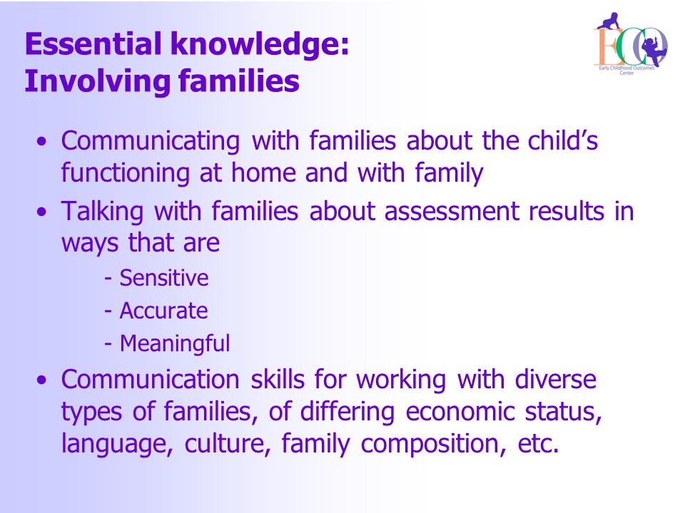 Essential knowledge: Involving families Communicating with families about the child’s functioning at home and with family Talking with families about assessment results in ways that are - Sensitive - Accurate - Meaningful Communication skills for working with diverse types of families, of differing economic status, language, culture, family composition, etc.
