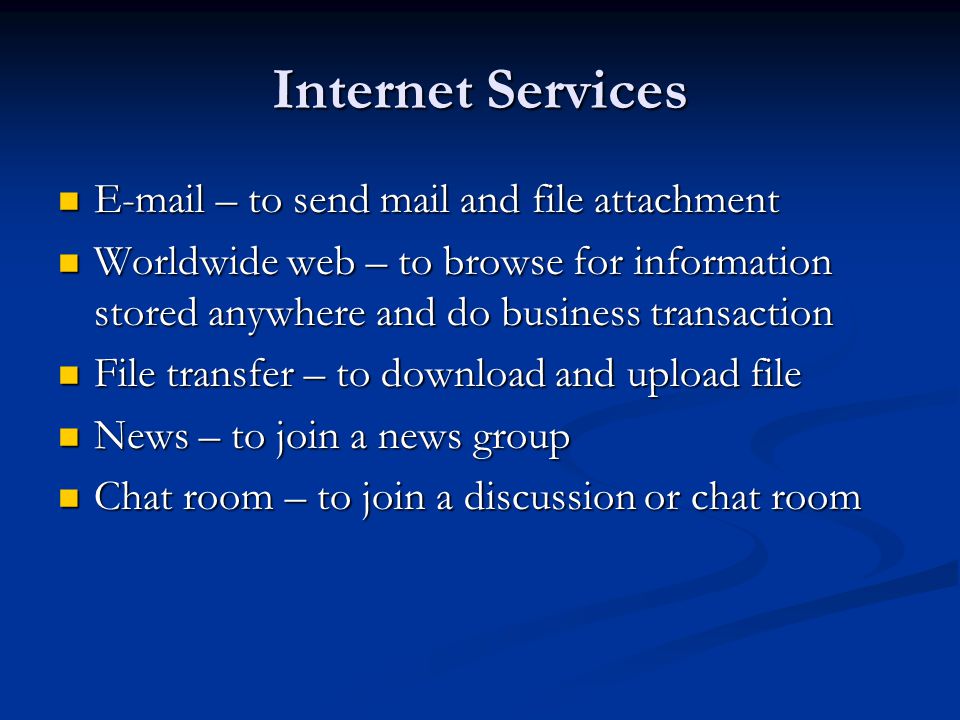 Internet Services  – to send mail and file attachment  – to send mail and file attachment Worldwide web – to browse for information stored anywhere and do business transaction Worldwide web – to browse for information stored anywhere and do business transaction File transfer – to download and upload file File transfer – to download and upload file News – to join a news group News – to join a news group Chat room – to join a discussion or chat room Chat room – to join a discussion or chat room