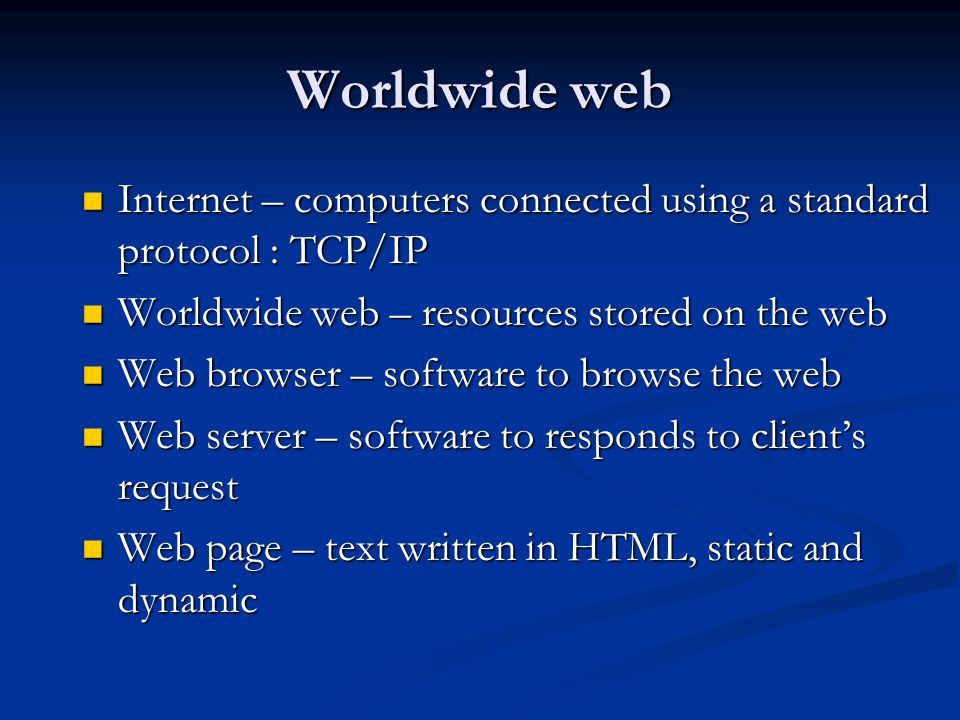 Worldwide web Internet – computers connected using a standard protocol : TCP/IP Internet – computers connected using a standard protocol : TCP/IP Worldwide web – resources stored on the web Worldwide web – resources stored on the web Web browser – software to browse the web Web browser – software to browse the web Web server – software to responds to client’s request Web server – software to responds to client’s request Web page – text written in HTML, static and dynamic Web page – text written in HTML, static and dynamic