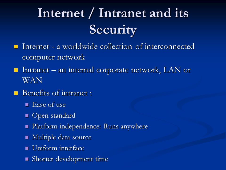 Internet / Intranet and its Security Internet - a worldwide collection of interconnected computer network Internet - a worldwide collection of interconnected computer network Intranet – an internal corporate network, LAN or WAN Intranet – an internal corporate network, LAN or WAN Benefits of intranet : Benefits of intranet : Ease of use Ease of use Open standard Open standard Platform independence: Runs anywhere Platform independence: Runs anywhere Multiple data source Multiple data source Uniform interface Uniform interface Shorter development time Shorter development time