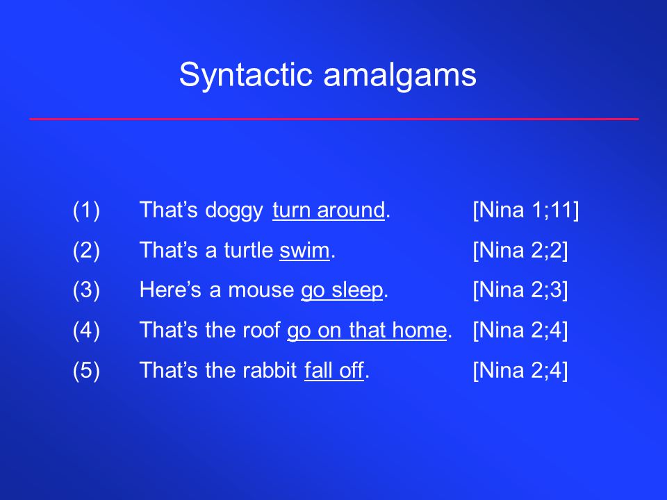 Syntactic amalgams (1)That’s doggy turn around.[Nina 1;11] (2)That’s a turtle swim.[Nina 2;2] (3)Here’s a mouse go sleep.[Nina 2;3] (4)That’s the roof go on that home.[Nina 2;4] (5)That’s the rabbit fall off.[Nina 2;4]