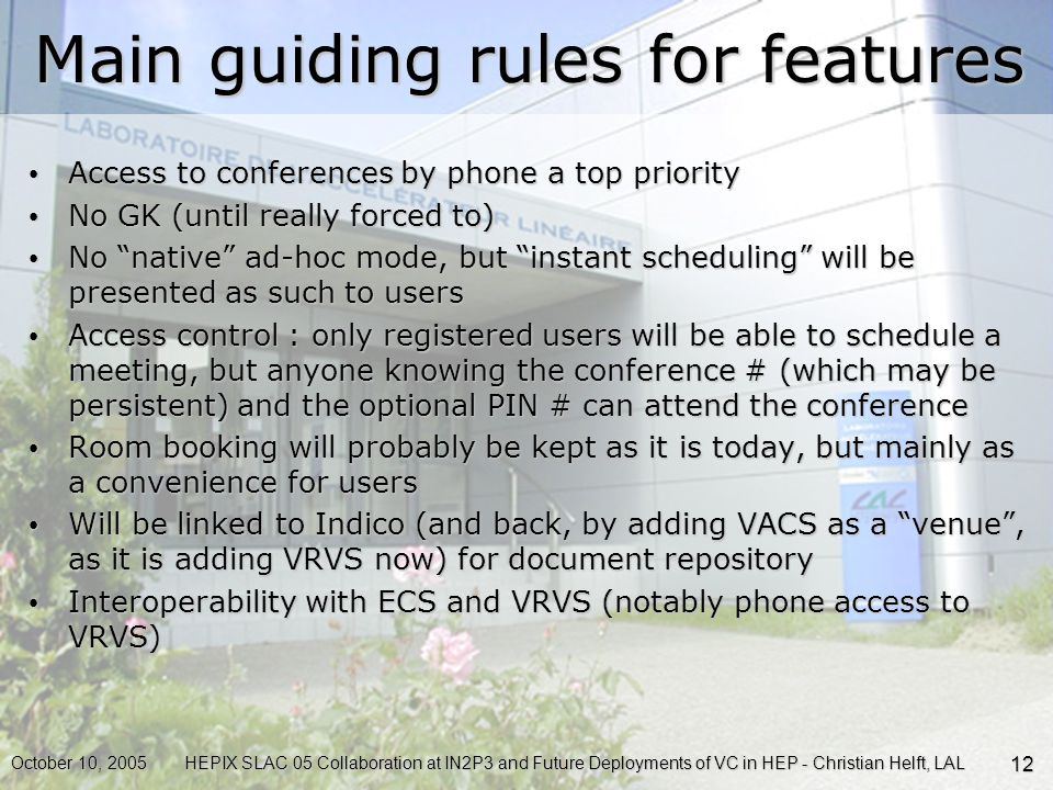 October 10, 2005HEPIX SLAC 05 Collaboration at IN2P3 and Future Deployments of VC in HEP - Christian Helft, LAL 12 Main guiding rules for features Access to conferences by phone a top priority Access to conferences by phone a top priority No GK (until really forced to) No GK (until really forced to) No native ad-hoc mode, but instant scheduling will be presented as such to users No native ad-hoc mode, but instant scheduling will be presented as such to users Access control : only registered users will be able to schedule a meeting, but anyone knowing the conference # (which may be persistent) and the optional PIN # can attend the conference Access control : only registered users will be able to schedule a meeting, but anyone knowing the conference # (which may be persistent) and the optional PIN # can attend the conference Room booking will probably be kept as it is today, but mainly as a convenience for users Room booking will probably be kept as it is today, but mainly as a convenience for users Will be linked to Indico (and back, by adding VACS as a venue , as it is adding VRVS now) for document repository Will be linked to Indico (and back, by adding VACS as a venue , as it is adding VRVS now) for document repository Interoperability with ECS and VRVS (notably phone access to VRVS) Interoperability with ECS and VRVS (notably phone access to VRVS)