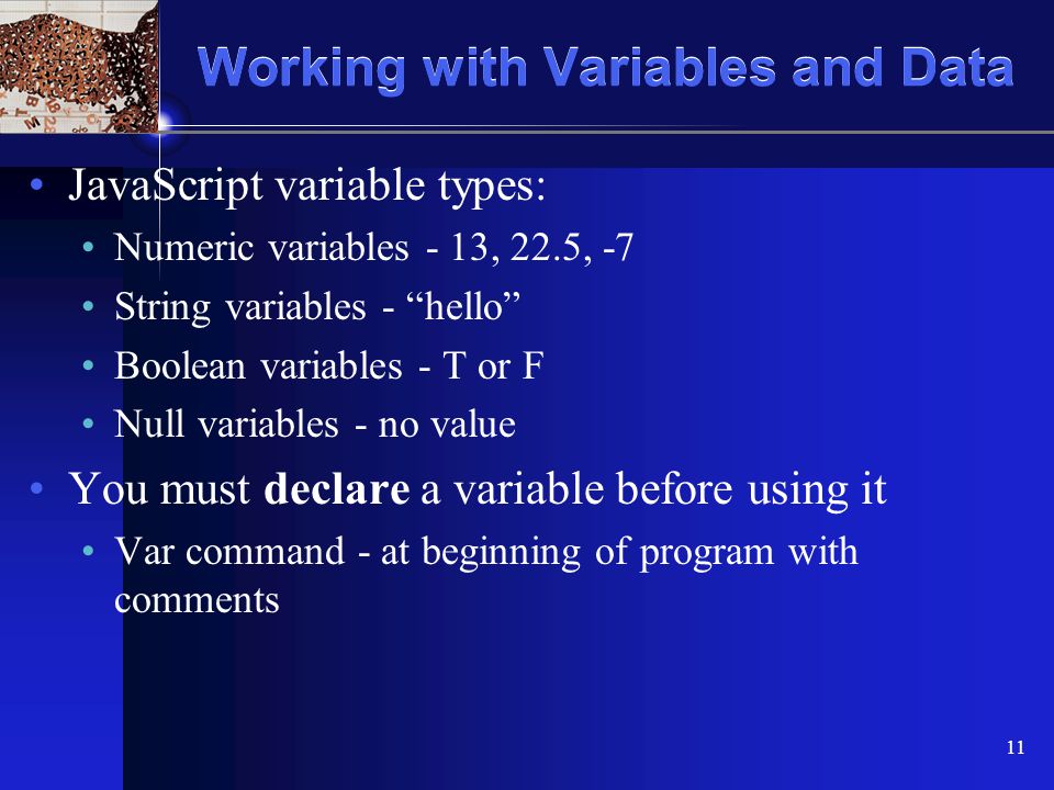 XP 11 Working with Variables and Data JavaScript variable types: Numeric variables - 13, 22.5, -7 String variables - hello Boolean variables - T or F Null variables - no value You must declare a variable before using it Var command - at beginning of program with comments