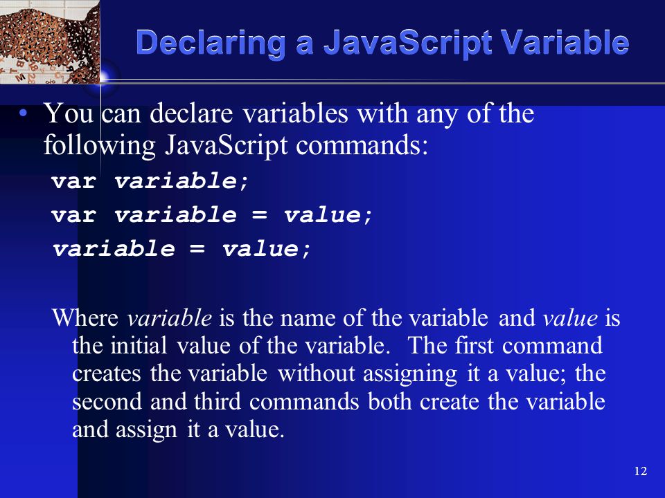 XP 12 Declaring a JavaScript Variable You can declare variables with any of the following JavaScript commands: var variable; var variable = value; variable = value; Where variable is the name of the variable and value is the initial value of the variable.