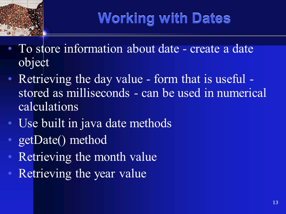 XP 13 Working with Dates To store information about date - create a date object Retrieving the day value - form that is useful - stored as milliseconds - can be used in numerical calculations Use built in java date methods getDate() method Retrieving the month value Retrieving the year value