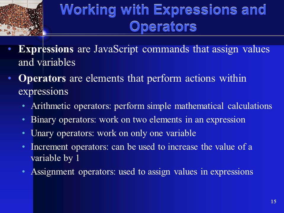 XP 15 Working with Expressions and Operators Expressions are JavaScript commands that assign values and variables Operators are elements that perform actions within expressions Arithmetic operators: perform simple mathematical calculations Binary operators: work on two elements in an expression Unary operators: work on only one variable Increment operators: can be used to increase the value of a variable by 1 Assignment operators: used to assign values in expressions