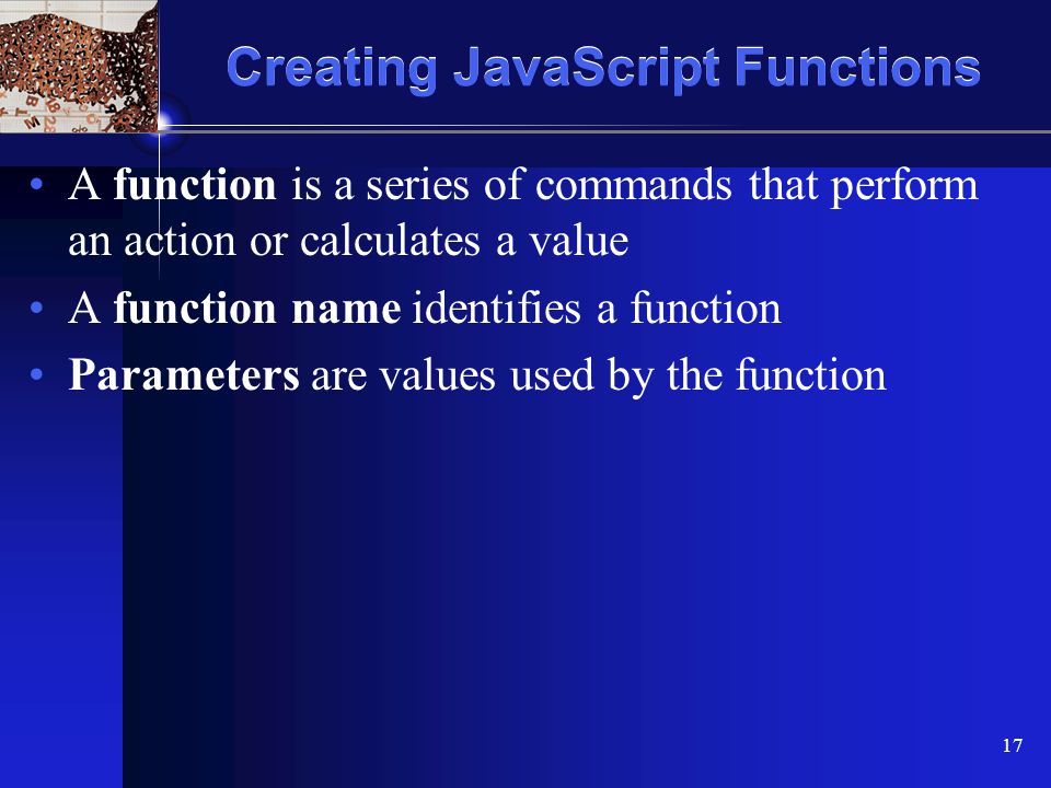 XP 17 Creating JavaScript Functions A function is a series of commands that perform an action or calculates a value A function name identifies a function Parameters are values used by the function