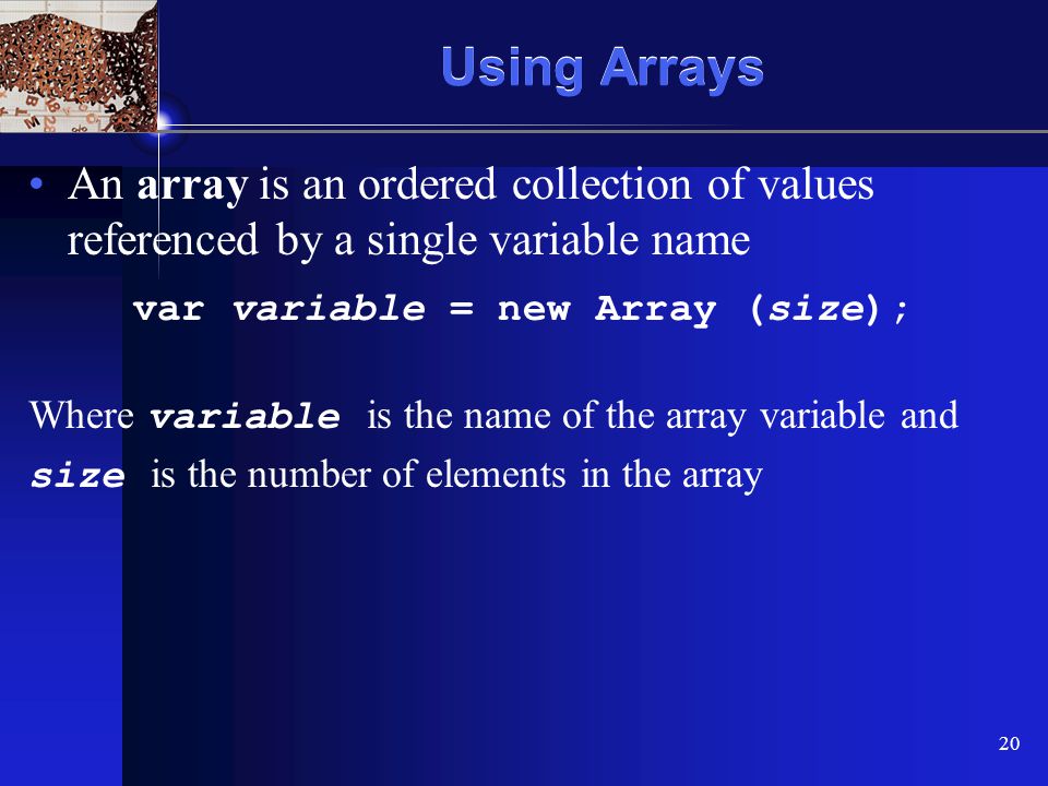 XP 20 Using Arrays An array is an ordered collection of values referenced by a single variable name var variable = new Array (size); Where variable is the name of the array variable and size is the number of elements in the array