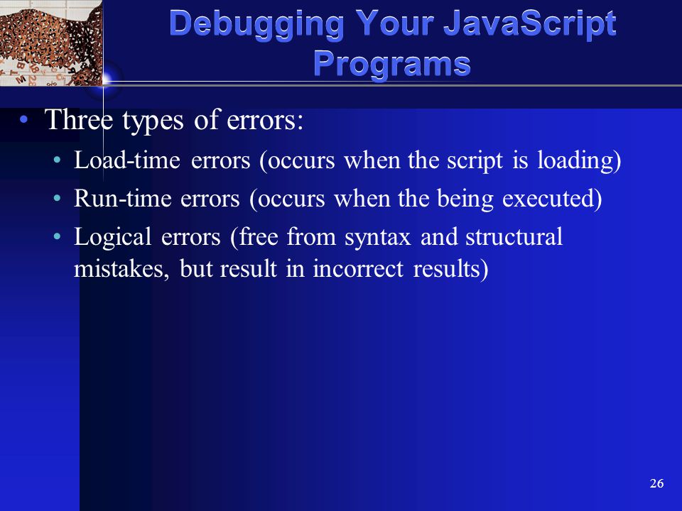XP 26 Debugging Your JavaScript Programs Three types of errors: Load-time errors (occurs when the script is loading) Run-time errors (occurs when the being executed) Logical errors (free from syntax and structural mistakes, but result in incorrect results)