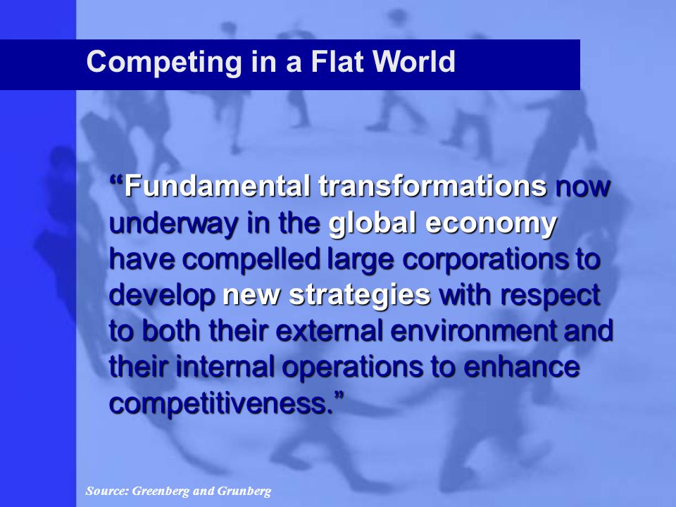 Competing in a Flat World Fundamental transformations now underway in the global economy have compelled large corporations to develop new strategies with respect to both their external environment and their internal operations to enhance competitiveness. Source: Greenberg and Grunberg