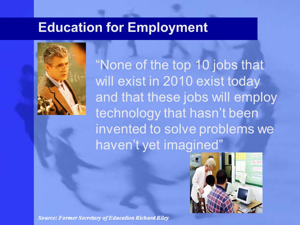 Education for Employment None of the top 10 jobs that will exist in 2010 exist today and that these jobs will employ technology that hasn’t been invented to solve problems we haven’t yet imagined Source: Former Secretary of Education Richard Riley