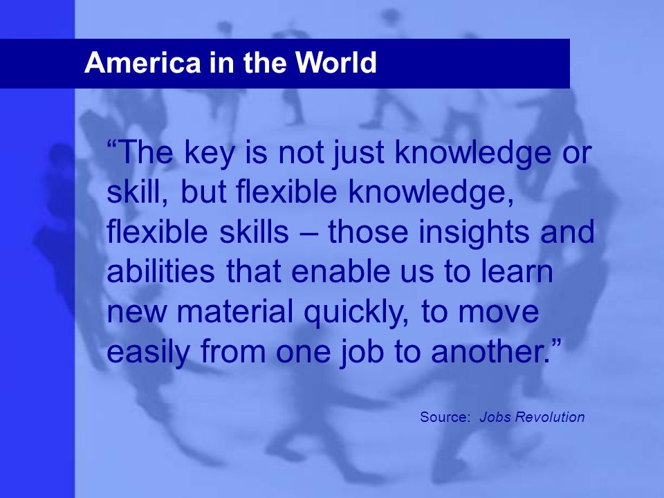 America in the World The key is not just knowledge or skill, but flexible knowledge, flexible skills – those insights and abilities that enable us to learn new material quickly, to move easily from one job to another. Source: Jobs Revolution