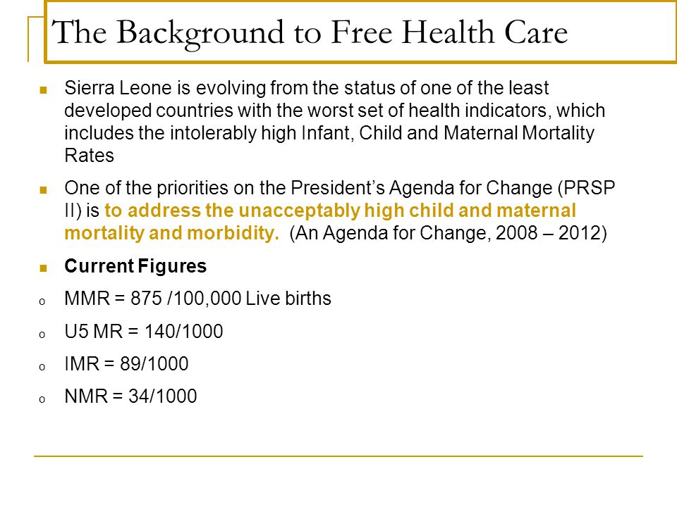The Background to Free Health Care Sierra Leone is evolving from the status of one of the least developed countries with the worst set of health indicators, which includes the intolerably high Infant, Child and Maternal Mortality Rates One of the priorities on the President’s Agenda for Change (PRSP II) is to address the unacceptably high child and maternal mortality and morbidity.