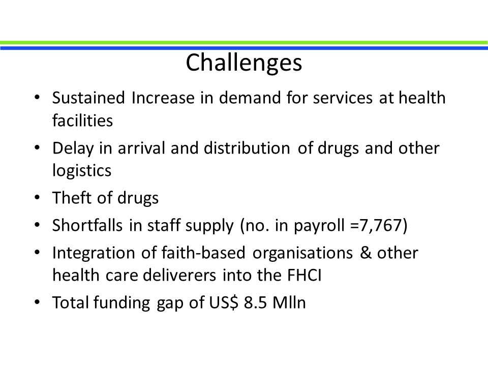 Challenges Sustained Increase in demand for services at health facilities Delay in arrival and distribution of drugs and other logistics Theft of drugs Shortfalls in staff supply (no.
