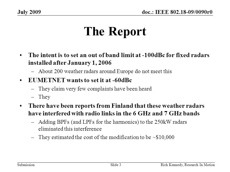 doc.: IEEE /0090r0 Submission The Report The intent is to set an out of band limit at -100dBc for fixed radars installed after January 1, 2006 –About 200 weather radars around Europe do not meet this EUMETNET wants to set it at -60dBc –They claim very few complaints have been heard –They There have been reports from Finland that these weather radars have interfered with radio links in the 6 GHz and 7 GHz bands –Adding BPFs (and LPFs for the harmonics) to the 250kW radars eliminated this interference –They estimated the cost of the modification to be ~$10,000 July 2009 Rich Kennedy, Research In MotionSlide 3