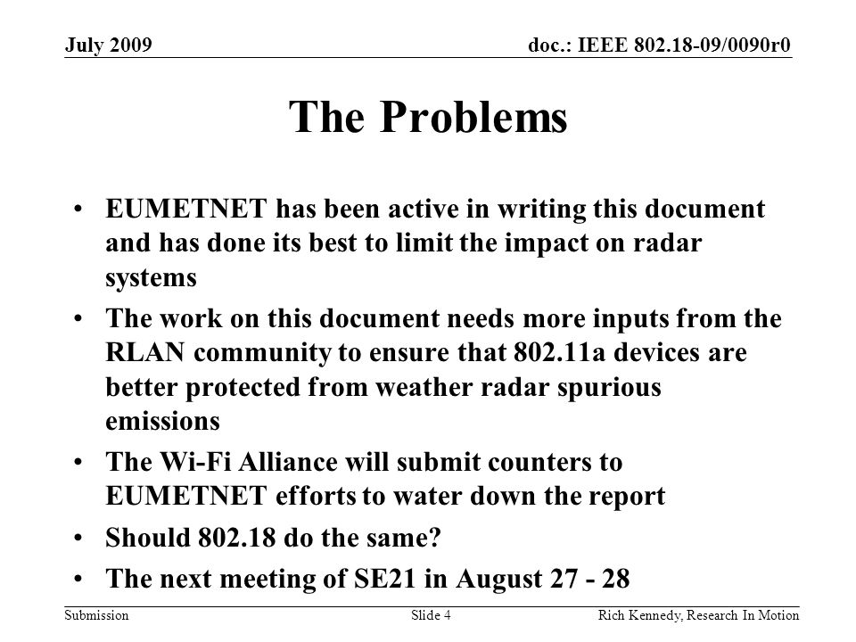 doc.: IEEE /0090r0 Submission The Problems EUMETNET has been active in writing this document and has done its best to limit the impact on radar systems The work on this document needs more inputs from the RLAN community to ensure that a devices are better protected from weather radar spurious emissions The Wi-Fi Alliance will submit counters to EUMETNET efforts to water down the report Should do the same.