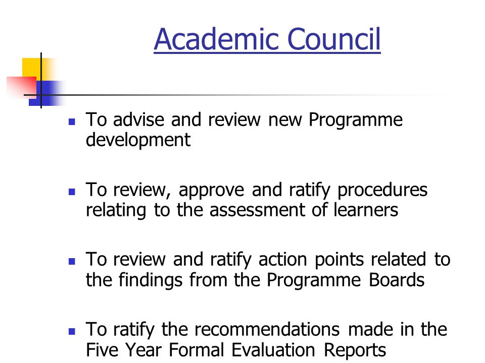 Academic Council To advise and review new Programme development To review, approve and ratify procedures relating to the assessment of learners To review and ratify action points related to the findings from the Programme Boards To ratify the recommendations made in the Five Year Formal Evaluation Reports