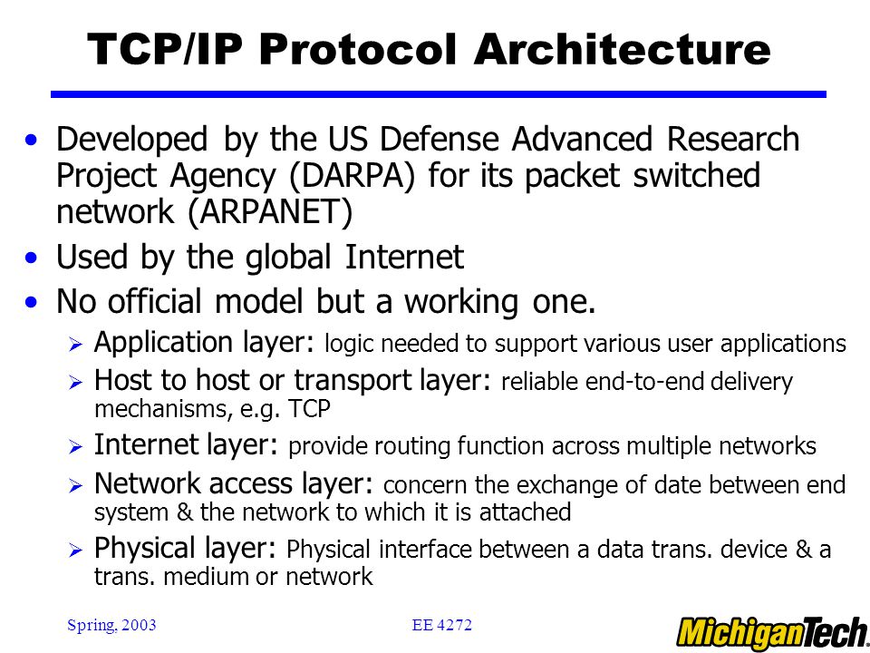 EE 4272Spring, 2003 TCP/IP Protocol Architecture Developed by the US Defense Advanced Research Project Agency (DARPA) for its packet switched network (ARPANET) Used by the global Internet No official model but a working one.