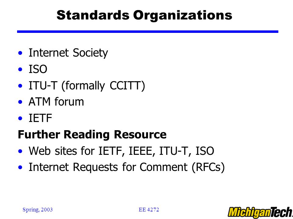 EE 4272Spring, 2003 Standards Organizations Internet Society ISO ITU-T (formally CCITT) ATM forum IETF Further Reading Resource Web sites for IETF, IEEE, ITU-T, ISO Internet Requests for Comment (RFCs)
