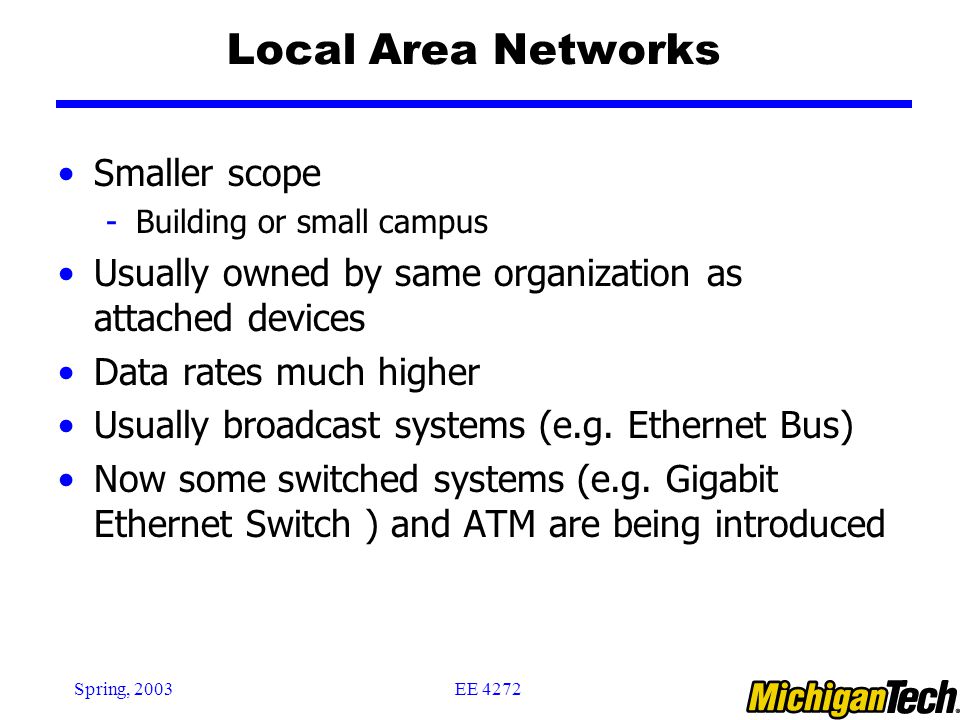 EE 4272Spring, 2003 Local Area Networks Smaller scope -Building or small campus Usually owned by same organization as attached devices Data rates much higher Usually broadcast systems (e.g.