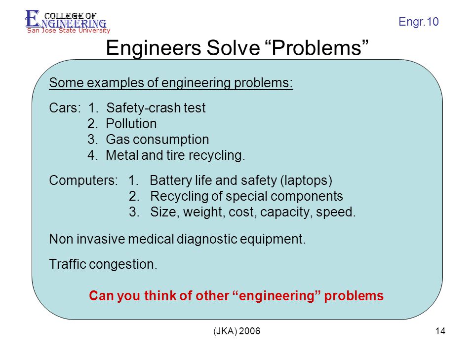 E ngineering College of San Jose State University Engr.10 (JKA) Engineers Solve Problems Some examples of engineering problems: Cars: 1.