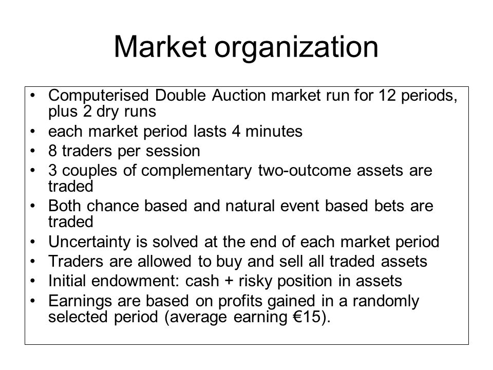 Market organization Computerised Double Auction market run for 12 periods, plus 2 dry runs each market period lasts 4 minutes 8 traders per session 3 couples of complementary two-outcome assets are traded Both chance based and natural event based bets are traded Uncertainty is solved at the end of each market period Traders are allowed to buy and sell all traded assets Initial endowment: cash + risky position in assets Earnings are based on profits gained in a randomly selected period (average earning €15).
