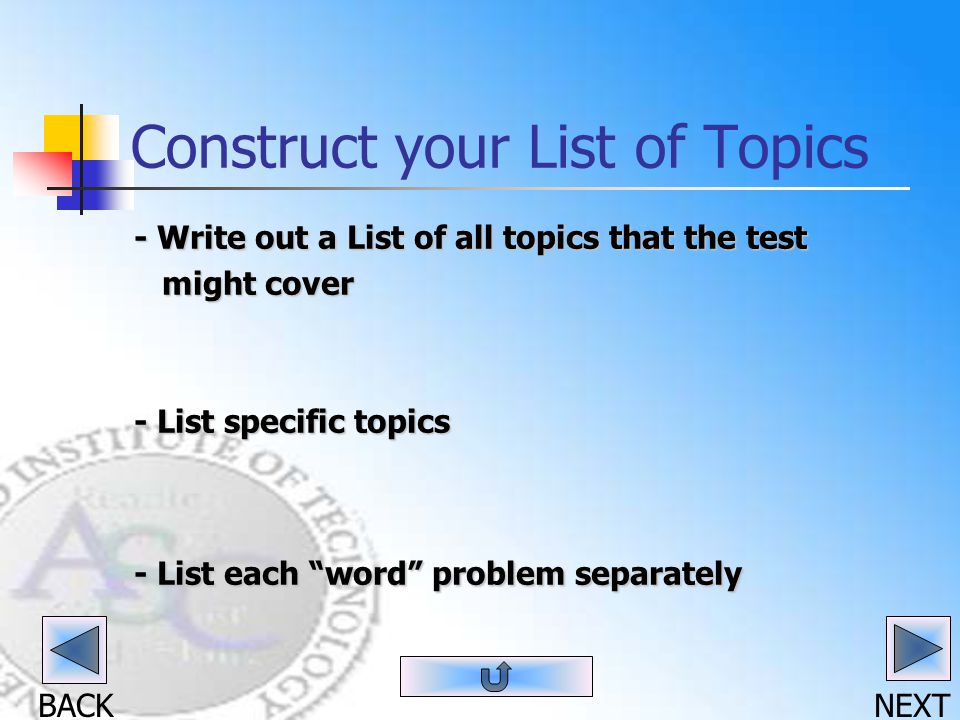 BACK NEXT Construct your List of Topics - Write out a List of all topics that the test might cover might cover - List specific topics - List each word problem separately