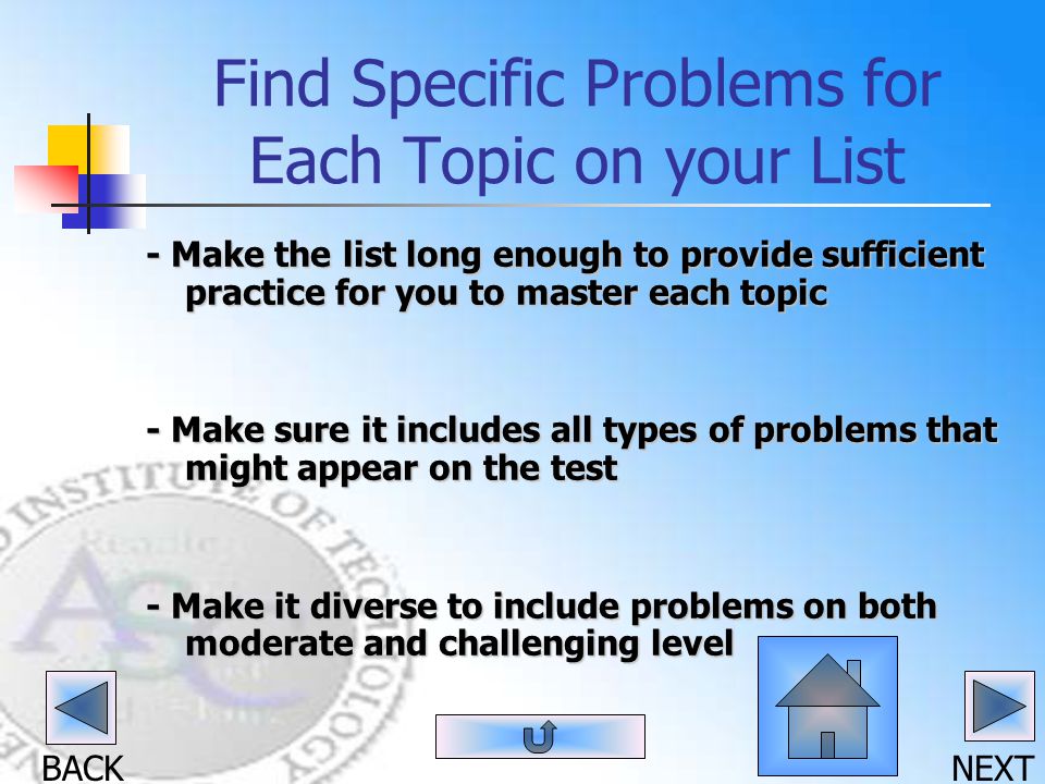 BACK NEXT Find Specific Problems for Each Topic on your List - Make the list long enough to provide sufficient practice for you to master each topic - Make sure it includes all types of problems that might appear on the test - Make it diverse to include problems on both moderate and challenging level