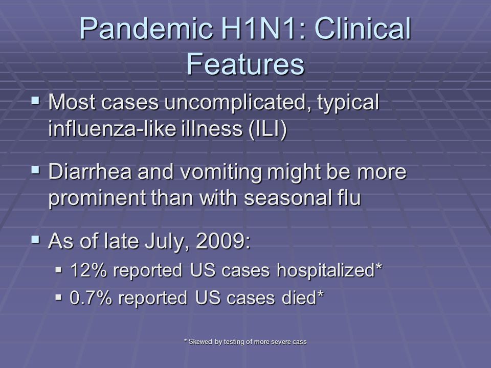 * Skewed by testing of more severe cass Pandemic H1N1: Clinical Features  Most cases uncomplicated, typical influenza-like illness (ILI)  Diarrhea and vomiting might be more prominent than with seasonal flu  As of late July, 2009:  12% reported US cases hospitalized*  0.7% reported US cases died*