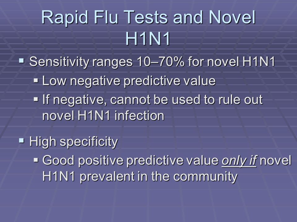 Rapid Flu Tests and Novel H1N1  Sensitivity ranges 10–70% for novel H1N1  Low negative predictive value  If negative, cannot be used to rule out novel H1N1 infection  High specificity  Good positive predictive value only if novel H1N1 prevalent in the community