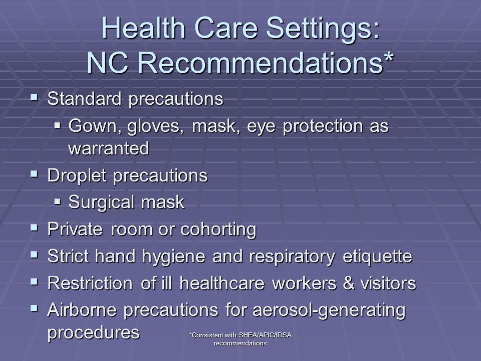 *Consistent with SHEA/APIC/IDSA recommendations Health Care Settings: NC Recommendations*  Standard precautions  Gown, gloves, mask, eye protection as warranted  Droplet precautions  Surgical mask  Private room or cohorting  Strict hand hygiene and respiratory etiquette  Restriction of ill healthcare workers & visitors  Airborne precautions for aerosol-generating procedures