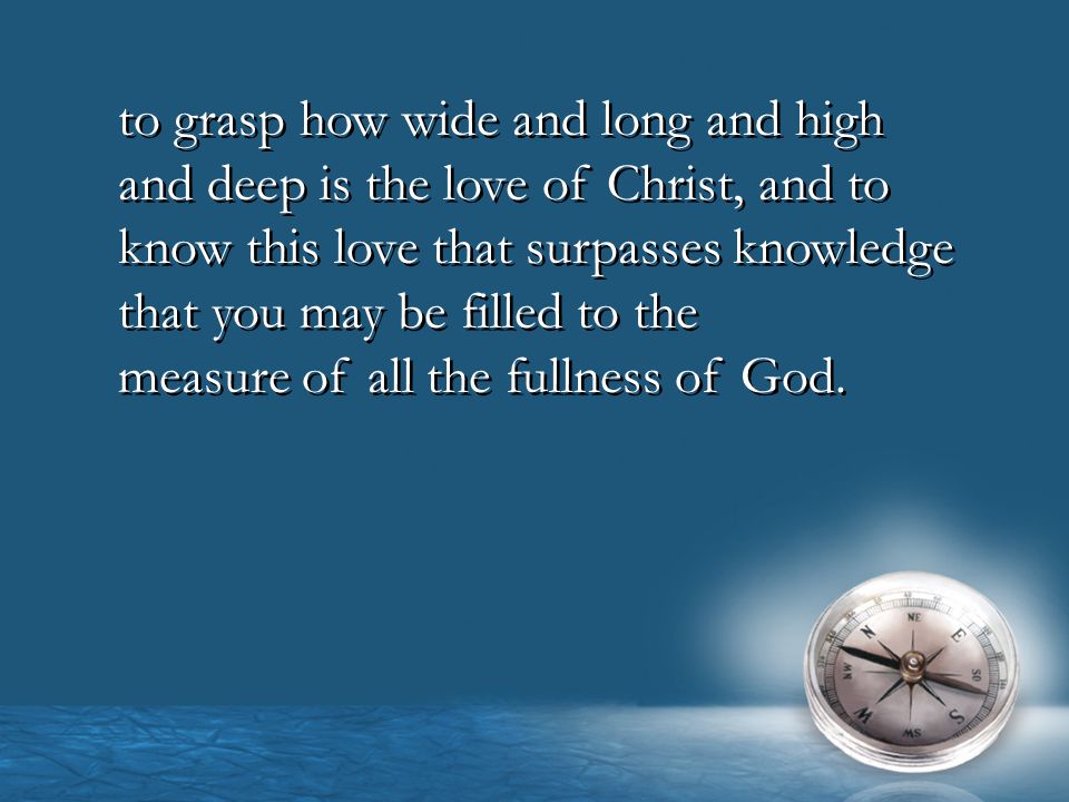 to grasp how wide and long and high and deep is the love of Christ, and to know this love that surpasses knowledge that you may be filled to the measure of all the fullness of God.