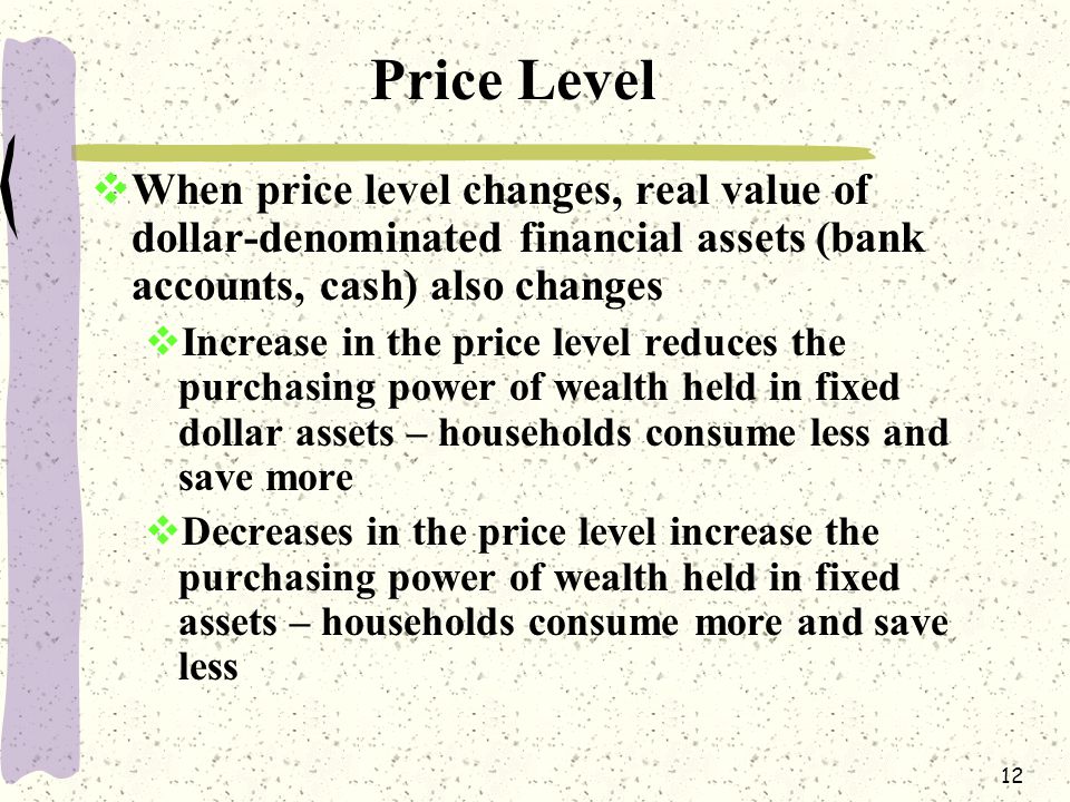 12 Price Level  When price level changes, real value of dollar-denominated financial assets (bank accounts, cash) also changes  Increase in the price level reduces the purchasing power of wealth held in fixed dollar assets – households consume less and save more  Decreases in the price level increase the purchasing power of wealth held in fixed assets – households consume more and save less