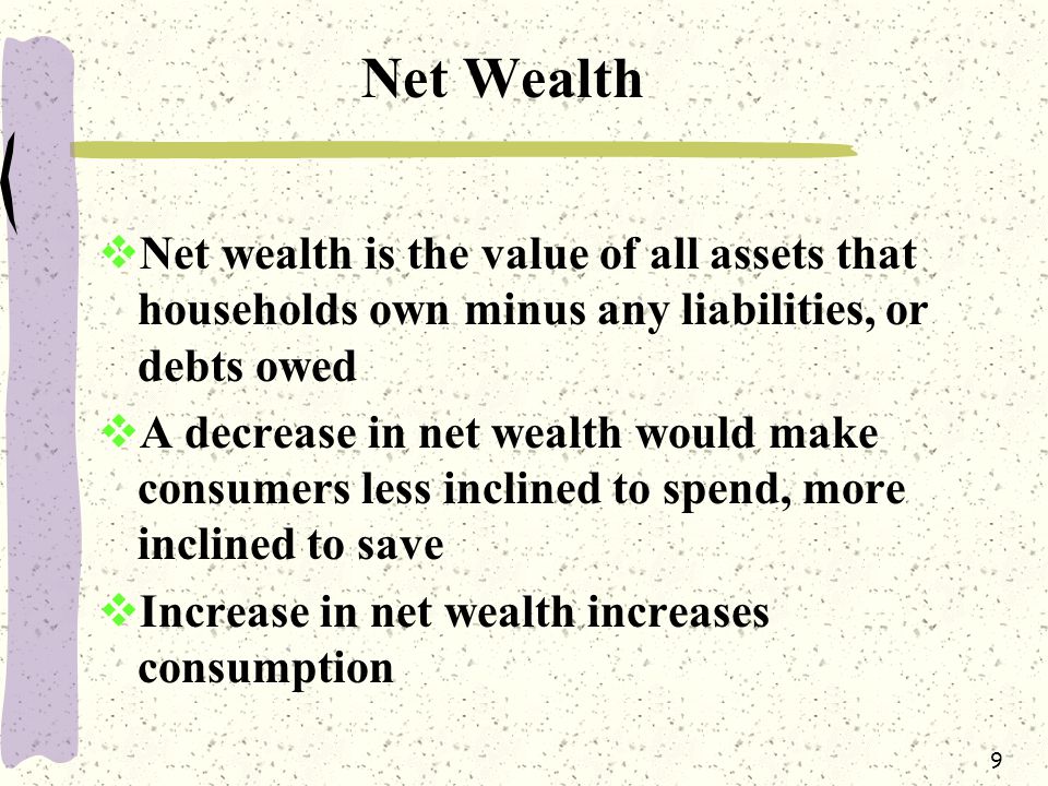9 Net Wealth  Net wealth is the value of all assets that households own minus any liabilities, or debts owed  A decrease in net wealth would make consumers less inclined to spend, more inclined to save  Increase in net wealth increases consumption