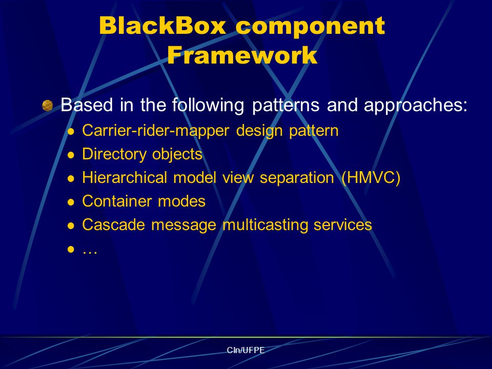 CIn/UFPE BlackBox component Framework Based in the following patterns and approaches: Carrier-rider-mapper design pattern Directory objects Hierarchical model view separation (HMVC) Container modes Cascade message multicasting services …