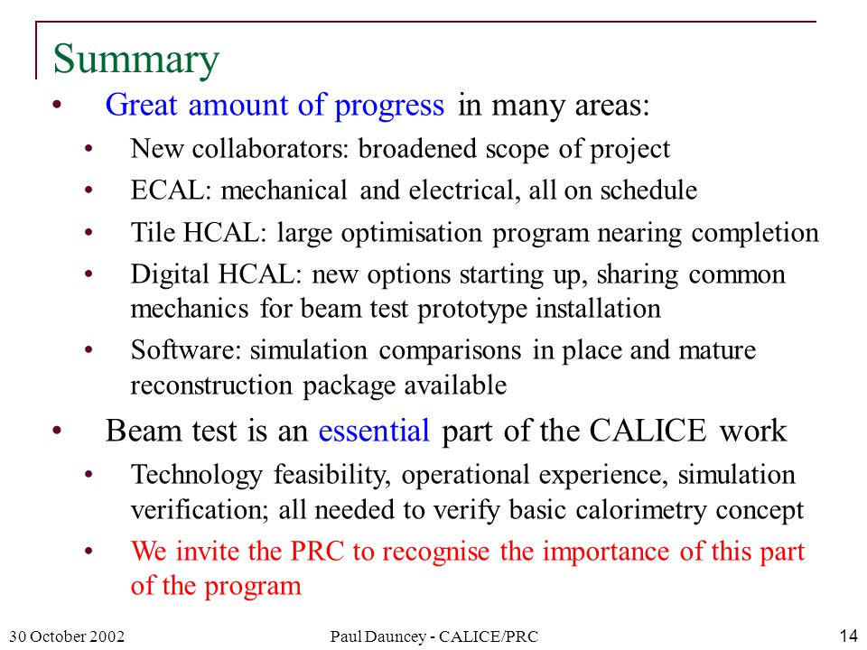 30 October 2002Paul Dauncey - CALICE/PRC14 Great amount of progress in many areas: New collaborators: broadened scope of project ECAL: mechanical and electrical, all on schedule Tile HCAL: large optimisation program nearing completion Digital HCAL: new options starting up, sharing common mechanics for beam test prototype installation Software: simulation comparisons in place and mature reconstruction package available Beam test is an essential part of the CALICE work Technology feasibility, operational experience, simulation verification; all needed to verify basic calorimetry concept We invite the PRC to recognise the importance of this part of the program Summary
