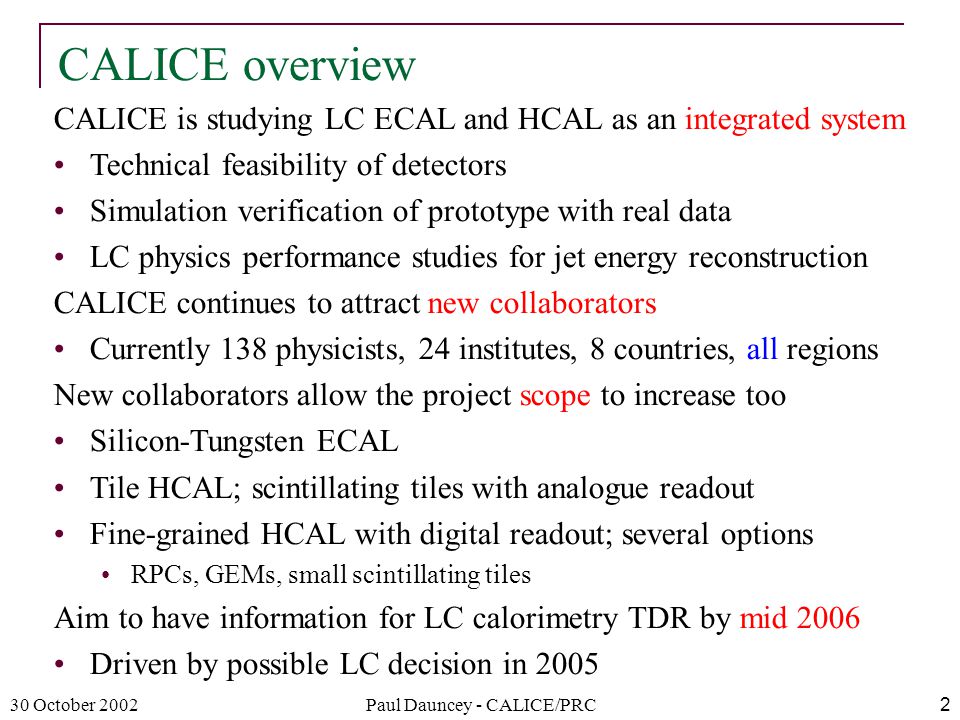 30 October 2002Paul Dauncey - CALICE/PRC2 CALICE overview CALICE is studying LC ECAL and HCAL as an integrated system Technical feasibility of detectors Simulation verification of prototype with real data LC physics performance studies for jet energy reconstruction CALICE continues to attract new collaborators Currently 138 physicists, 24 institutes, 8 countries, all regions New collaborators allow the project scope to increase too Silicon-Tungsten ECAL Tile HCAL; scintillating tiles with analogue readout Fine-grained HCAL with digital readout; several options RPCs, GEMs, small scintillating tiles Aim to have information for LC calorimetry TDR by mid 2006 Driven by possible LC decision in 2005