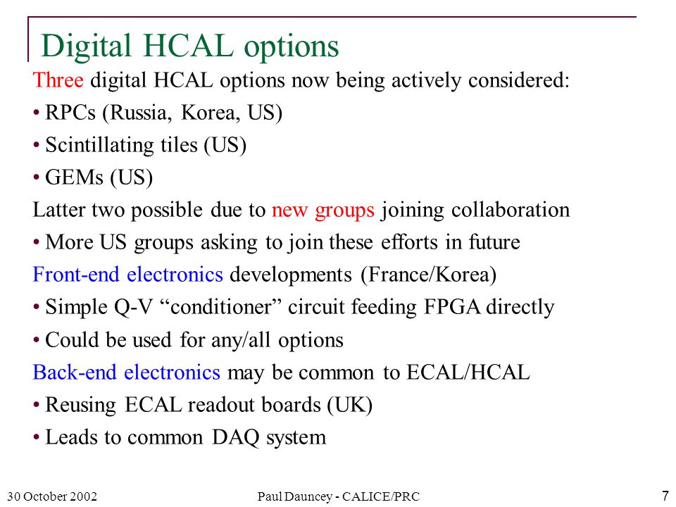 30 October 2002Paul Dauncey - CALICE/PRC7 Digital HCAL options Three digital HCAL options now being actively considered: RPCs (Russia, Korea, US) Scintillating tiles (US) GEMs (US) Latter two possible due to new groups joining collaboration More US groups asking to join these efforts in future Front-end electronics developments (France/Korea) Simple Q-V conditioner circuit feeding FPGA directly Could be used for any/all options Back-end electronics may be common to ECAL/HCAL Reusing ECAL readout boards (UK) Leads to common DAQ system