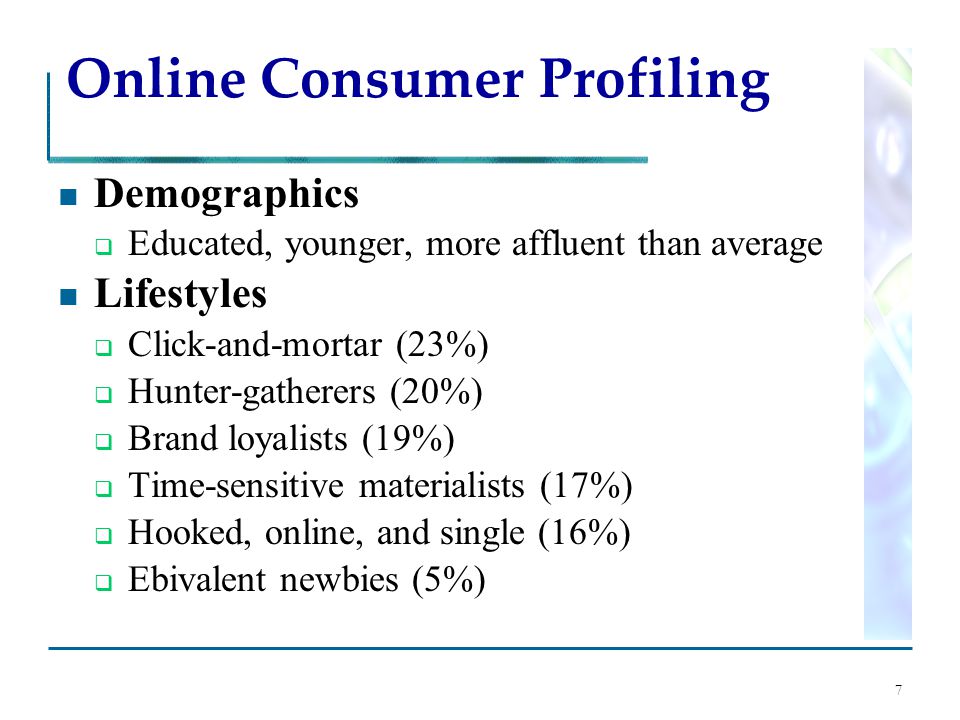 7 Online Consumer Profiling Demographics  Educated, younger, more affluent than average Lifestyles  Click-and-mortar (23%)  Hunter-gatherers (20%)  Brand loyalists (19%)  Time-sensitive materialists (17%)  Hooked, online, and single (16%)  Ebivalent newbies (5%)