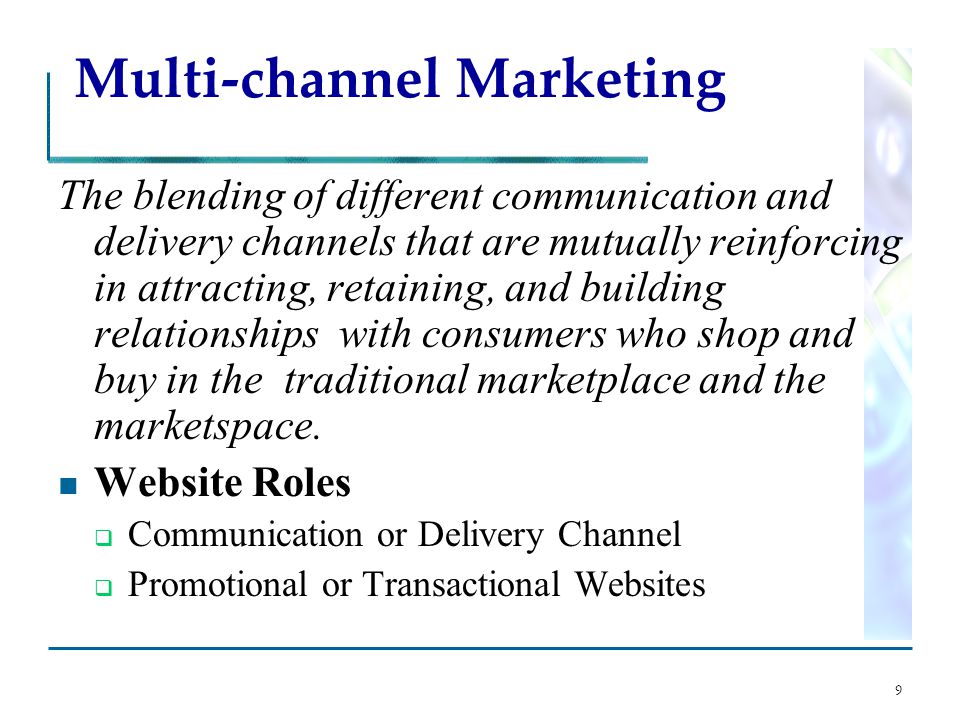 9 Multi-channel Marketing The blending of different communication and delivery channels that are mutually reinforcing in attracting, retaining, and building relationships with consumers who shop and buy in the traditional marketplace and the marketspace.
